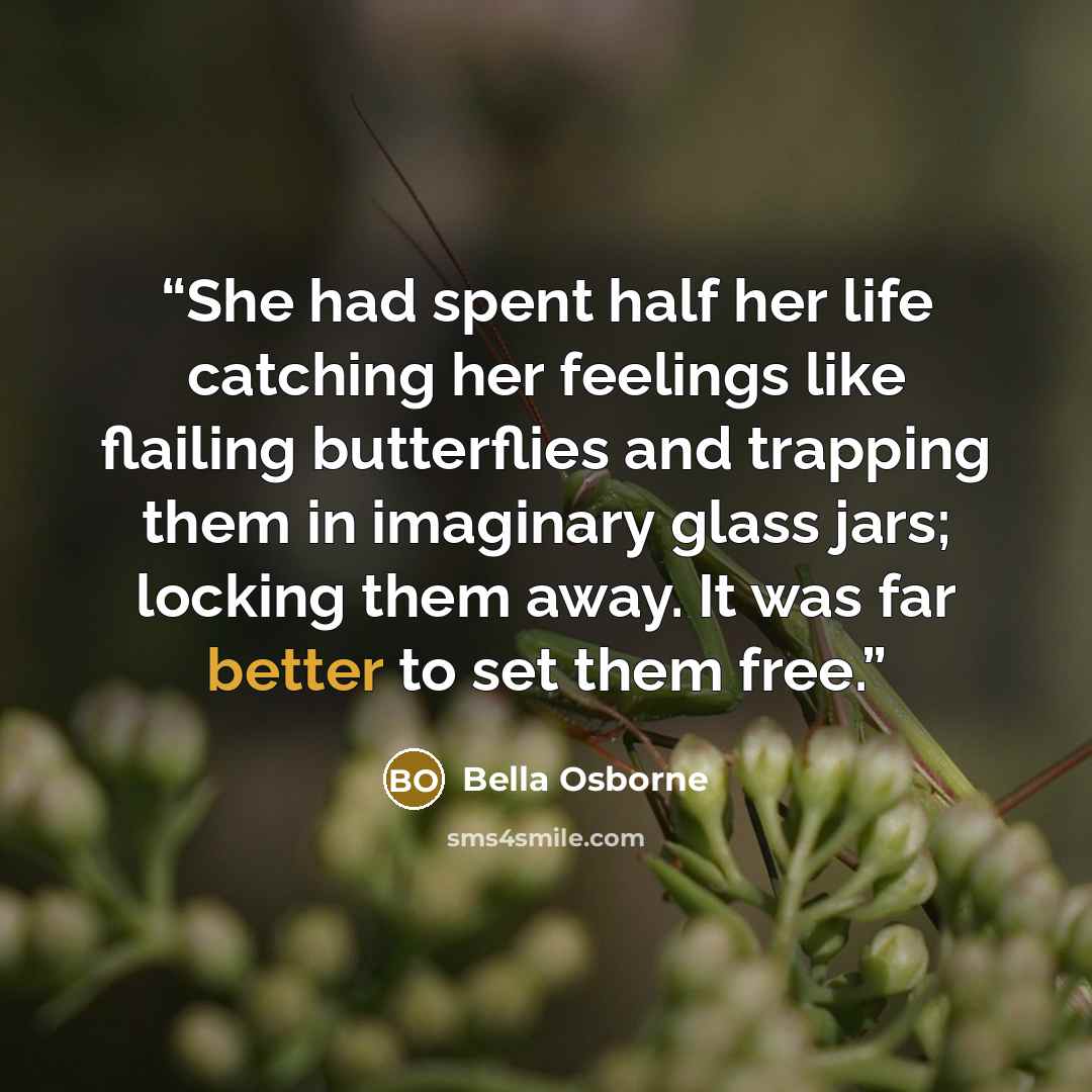 “She had spent half her life catching her feelings like flailing butterflies and trapping them in imaginary glass jars; locking them away. It was far better to set them free.” quote by Bella Osborne