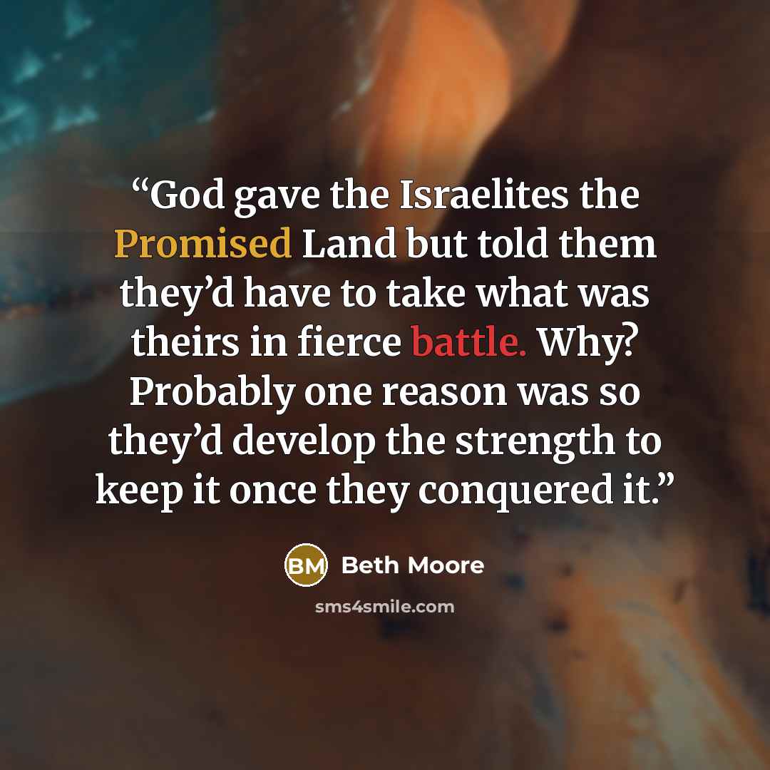 “God gave the Israelites the Promised Land but told them they’d have to take what was theirs in fierce battle. Why? Probably one reason was so they’d develop the strength to keep it once they conquered it.” quote by Beth Moore