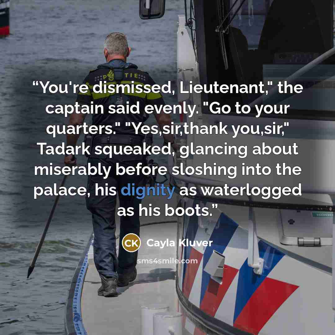 “You're dismissed, Lieutenant," the captain said evenly. "Go to your quarters." "Yes,sir,thank you,sir," Tadark squeaked, glancing about miserably before sloshing into the palace, his dignity as waterlogged as his boots.” quote by Cayla Kluver