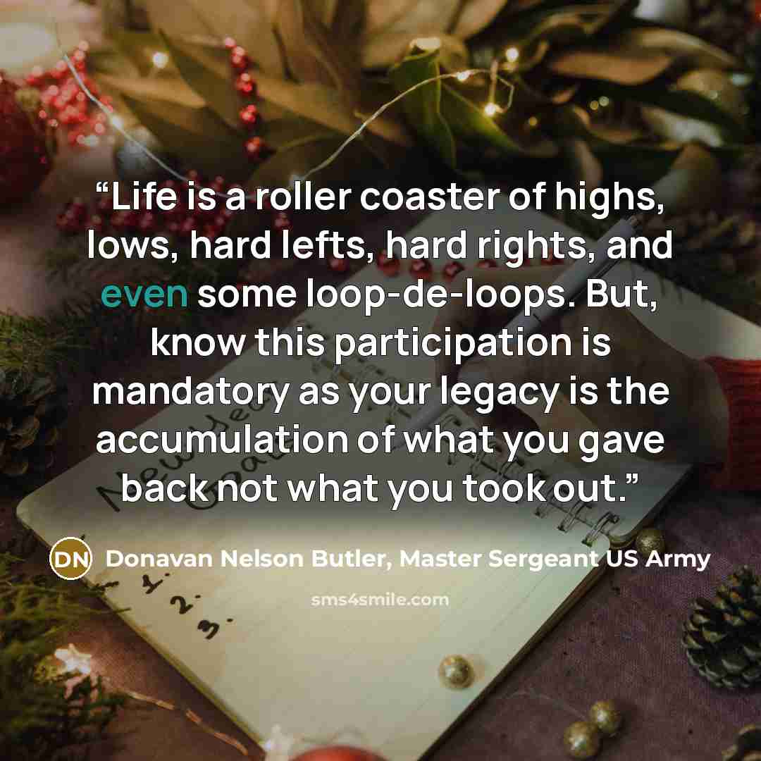 “Life is a roller coaster of highs, lows, hard lefts, hard rights, and even some loop-de-loops. But, know this participation is mandatory as your legacy is the accumulation of what you gave back not what you took out.” quote by Donavan Nelson Butler, Master Sergeant US Army