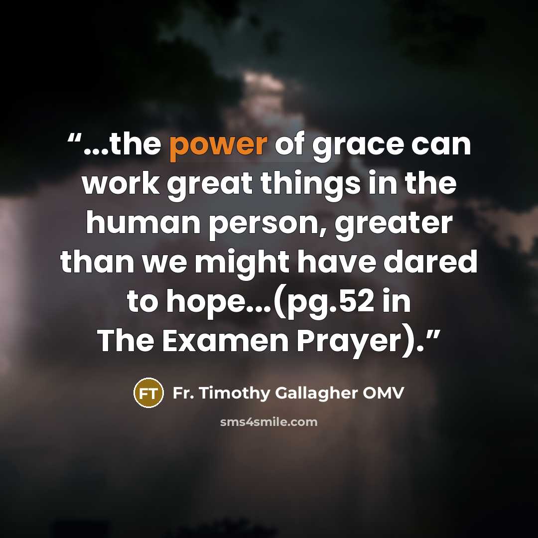 “...the power of grace can work great things in the human person, greater than we might have dared to hope...(pg.52 in The Examen Prayer).” quote by Fr. Timothy Gallagher OMV