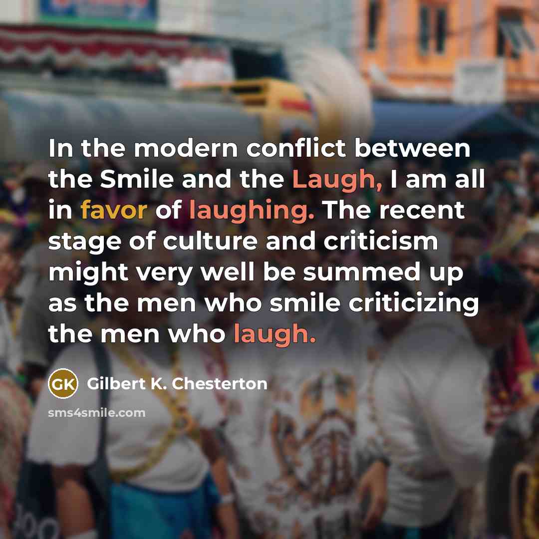 “In the modern conflict between the Smile and the Laugh, I am all in favor of laughing. The recent stage of culture and criticism might very well be summed up as the men who smile criticizing the men who laugh.” quote by Gilbert K. Chesterton