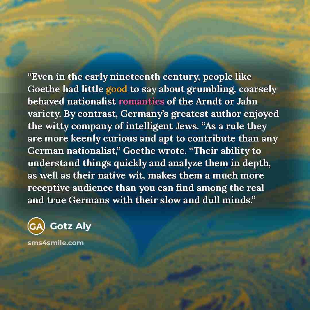 “Even in the early nineteenth century, people like Goethe had little good to say about grumbling, coarsely behaved nationalist romantics of the Arndt or Jahn variety. By contrast, Germany’s greatest author enjoyed the witty company of intelligent Jews. “As a rule they are more keenly curious and…” quote by Götz Aly
