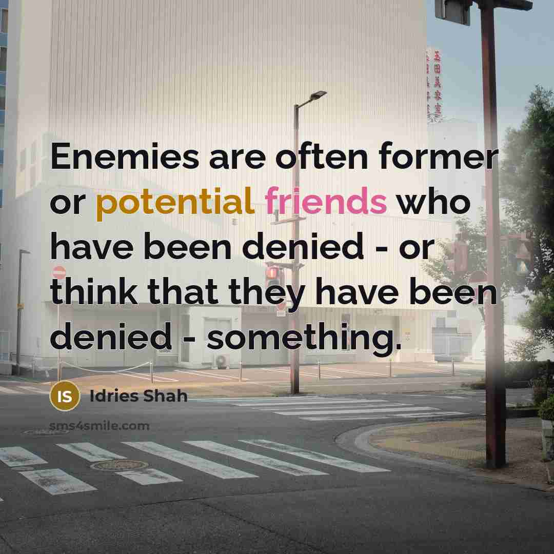 “Enemies are often former or potential friends who have been denied - or think that they have been denied - something.” quote by Idries Shah