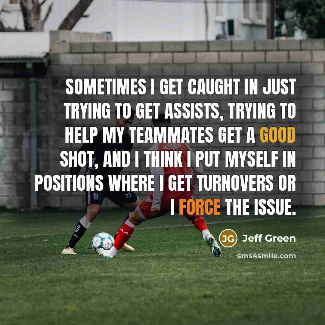 “Sometimes I get caught in just trying to get assists, trying to help my teammates get a good shot, and I think I put myself in positions where I get turnovers or I force the issue.” quote by Jeff Green