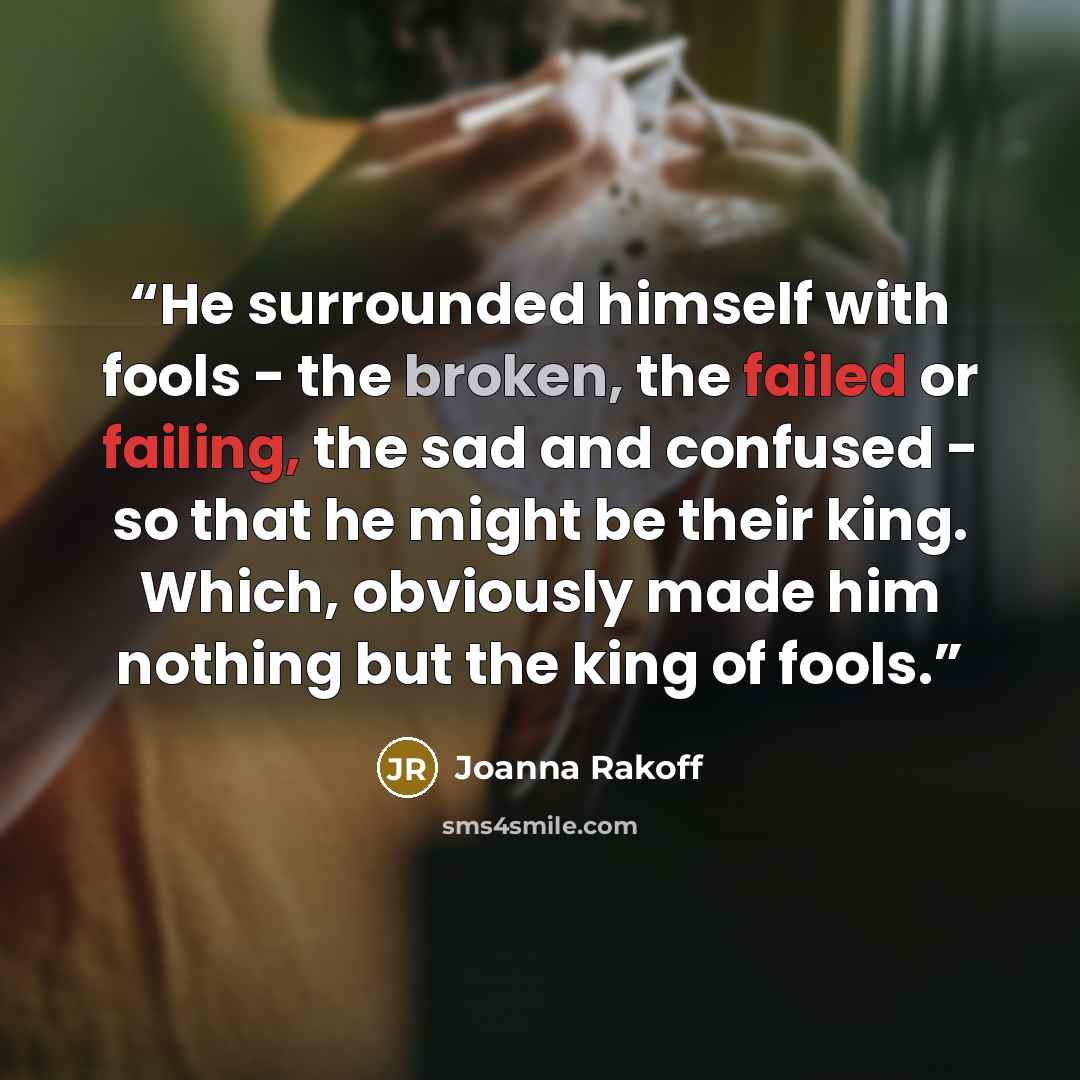“He surrounded himself with fools - the broken, the failed or failing, the sad and confused - so that he might be their king. Which, obviously made him nothing but the king of fools.” quote by Joanna Rakoff