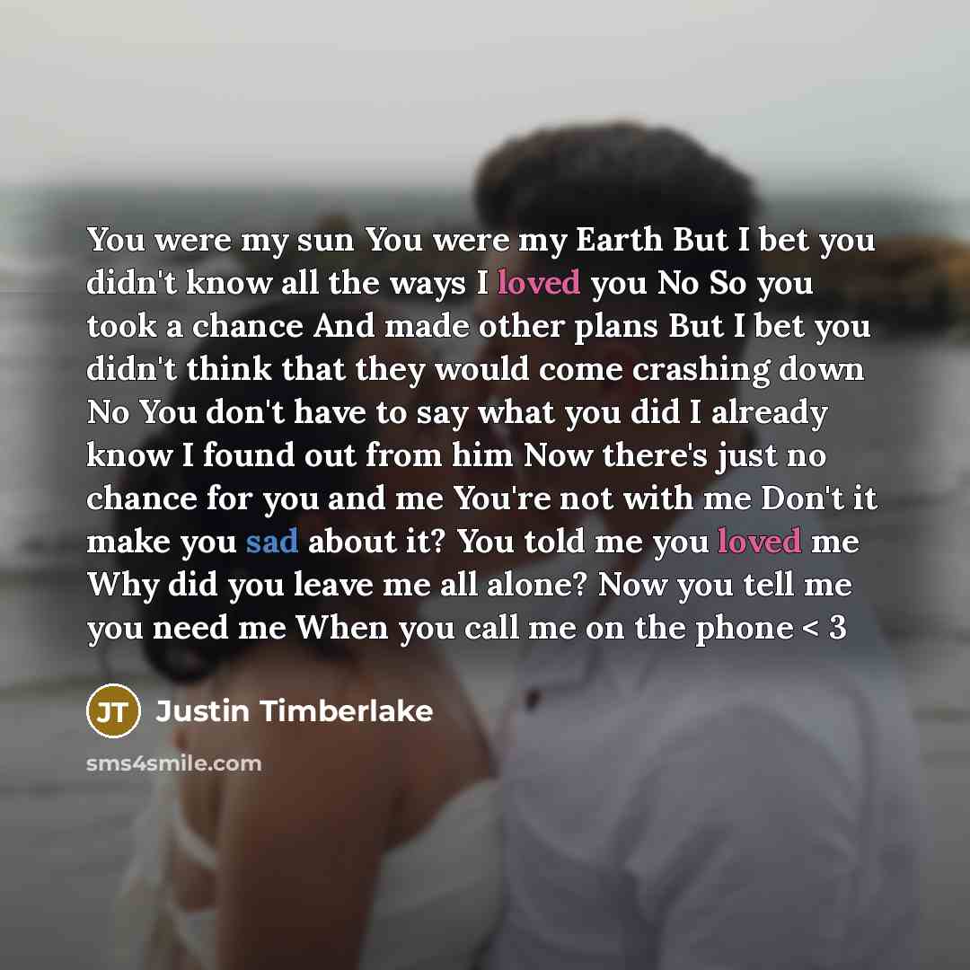“You were my sun You were my Earth But I bet you didn't know all the ways I loved you No So you took a chance And made other plans But I bet you didn't think that they would come crashing down No You don't have to say what you did I already know I found out from him Now there's just no chance for…” quote by Justin Timberlake