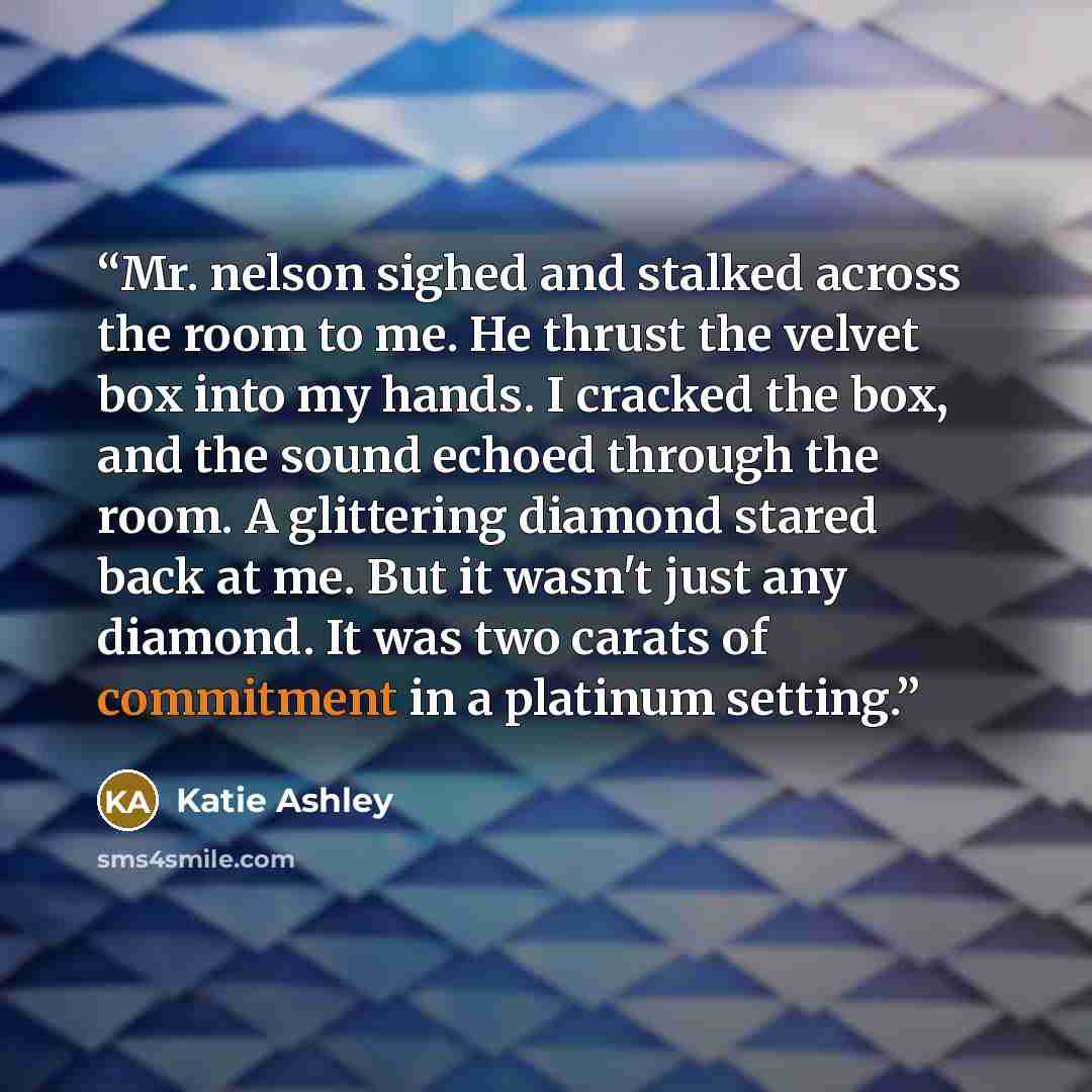 “Mr. nelson sighed and stalked across the room to me. He thrust the velvet box into my hands. I cracked the box, and the sound echoed through the room. A glittering diamond stared back at me. But it wasn't just any diamond. It was two carats of commitment in a platinum setting.” quote by Katie Ashley