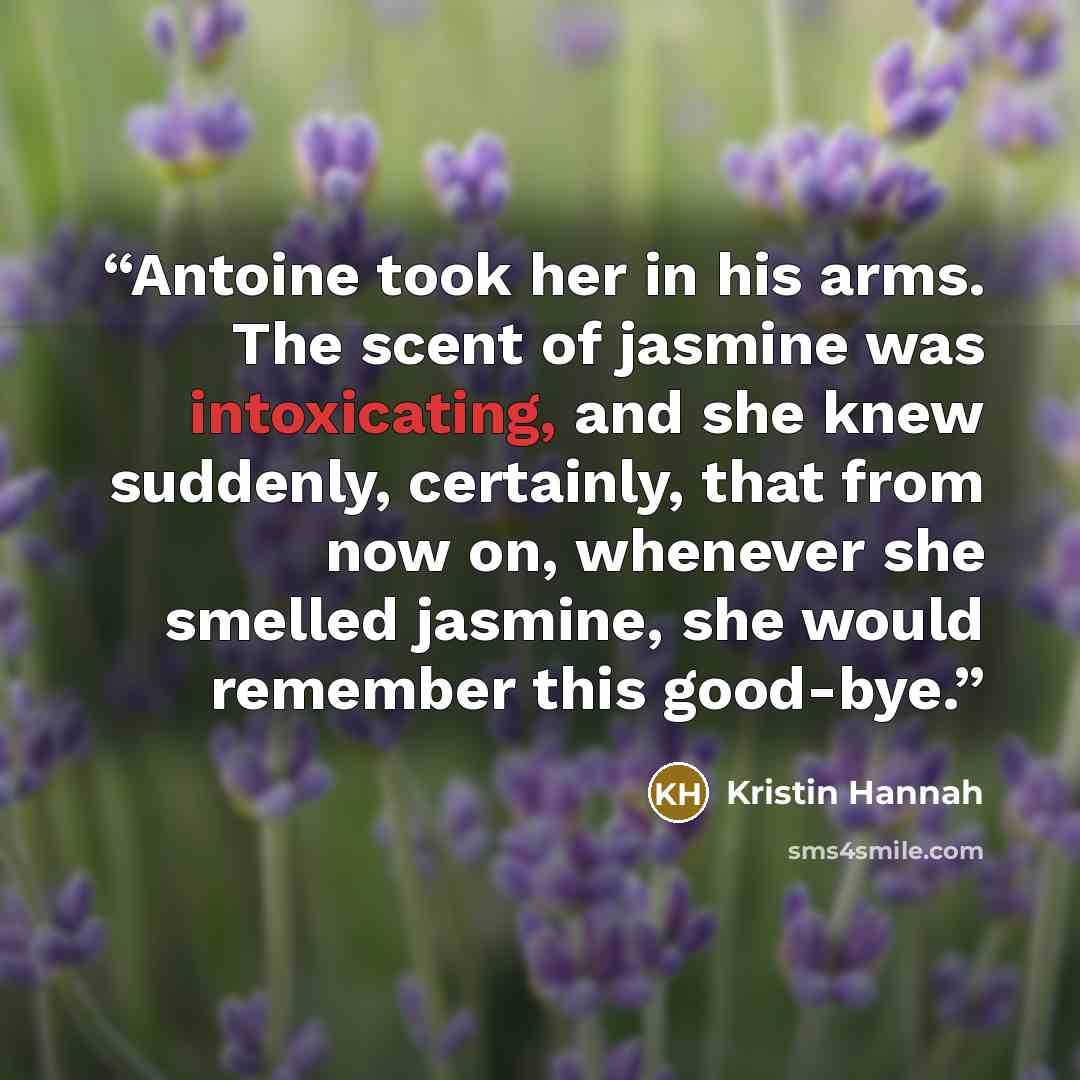 “Antoine took her in his arms. The scent of jasmine was intoxicating, and she knew suddenly, certainly, that from now on, whenever she smelled jasmine, she would remember this good-bye.” quote by Kristin Hannah
