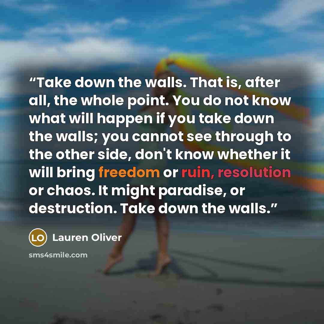 “Take down the walls. That is, after all, the whole point. You do not know what will happen if you take down the walls; you cannot see through to the other side, don't know whether it will bring freedom or ruin, resolution or chaos. It might paradise, or destruction. Take down the walls.” quote by Lauren Oliver