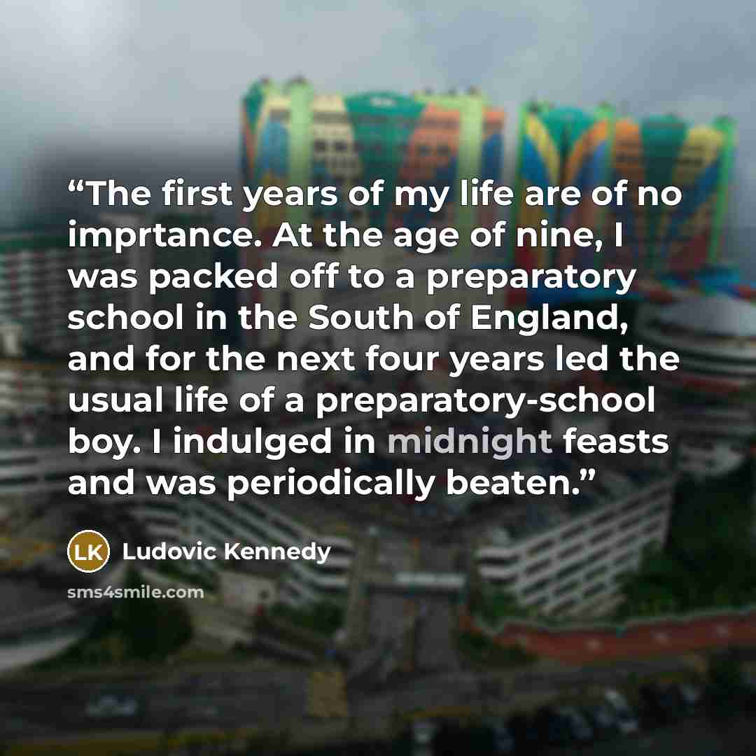 “The first years of my life are of no imprtance. At the age of nine, I was packed off to a preparatory school in the South of England, and for the next four years led the usual life of a preparatory-school boy. I indulged in midnight feasts and was periodically beaten.” quote by Ludovic Kennedy