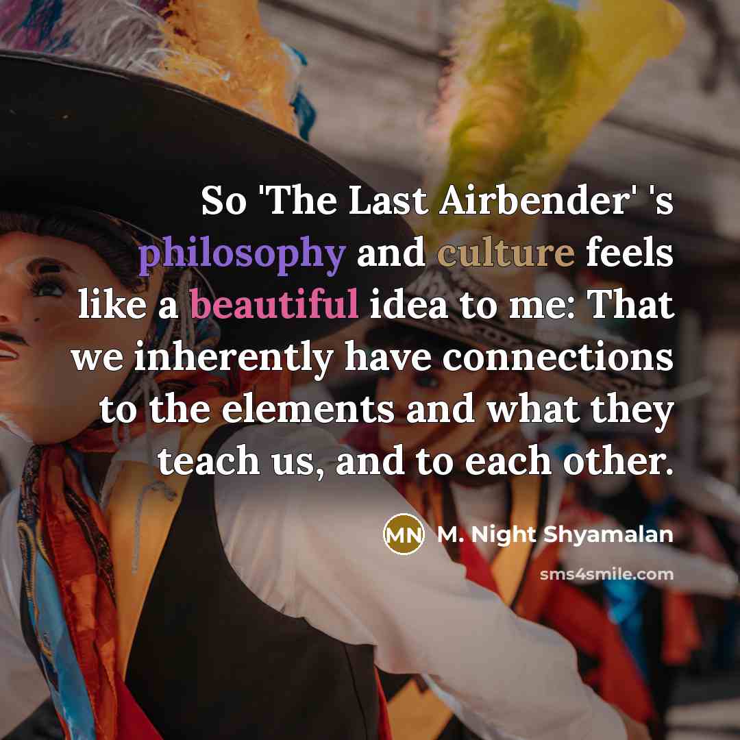 “So 'The Last Airbender' 's philosophy and culture feels like a beautiful idea to me: That we inherently have connections to the elements and what they teach us, and to each other.” quote by M. Night Shyamalan