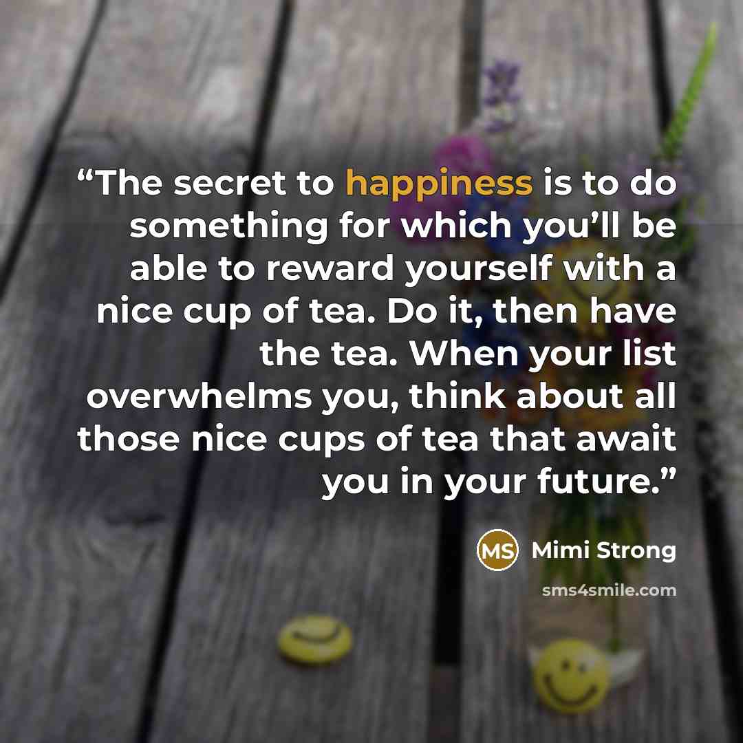 “The secret to happiness is to do something for which you’ll be able to reward yourself with a nice cup of tea. Do it, then have the tea. When your list overwhelms you, think about all those nice cups of tea that await you in your future.” quote by Mimi Strong