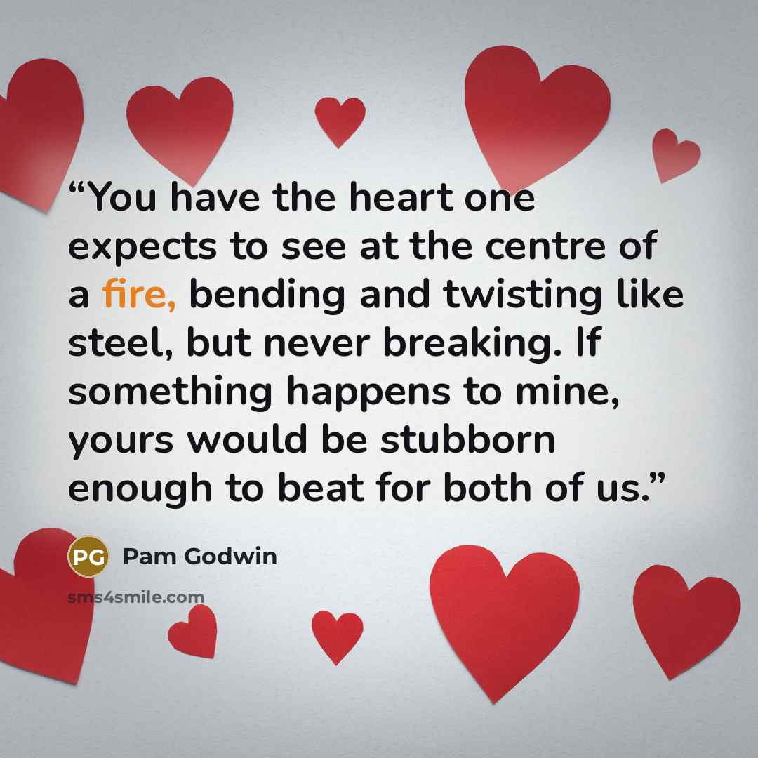“You have the heart one expects to see at the centre of a fire, bending and twisting like steel, but never breaking. If something happens to mine, yours would be stubborn enough to beat for both of us.” quote by Pam Godwin