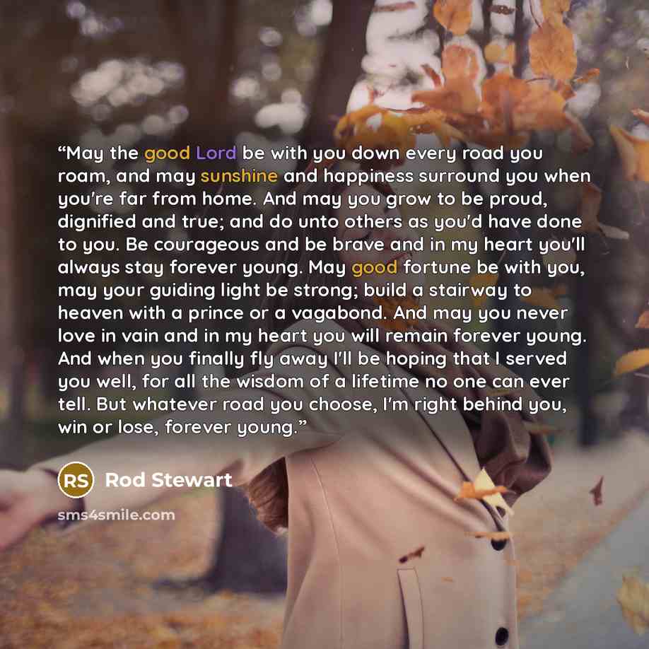 “May the good Lord be with you down every road you roam, and may sunshine and happiness surround you when you're far from home. And may you grow to be proud, dignified and true; and do unto others as you'd have done to you. Be courageous and be brave and in my heart you'll always stay forever…” quote by Rod Stewart