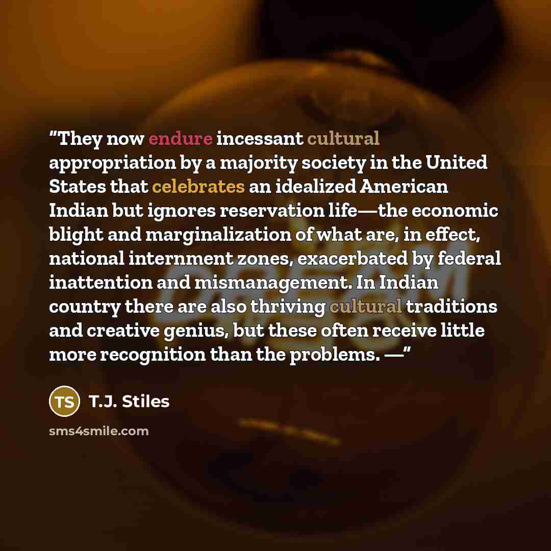 “They now endure incessant cultural appropriation by a majority society in the United States that celebrates an idealized American Indian but ignores reservation life—the economic blight and marginalization of what are, in effect, national internment zones, exacerbated by federal inattention and…” quote by T.J. Stiles