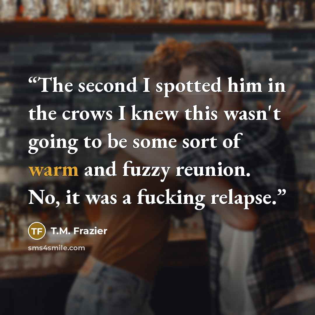 “The second I spotted him in the crows I knew this wasn't going to be some sort of warm and fuzzy reunion. No, it was a fucking relapse.” quote by T.M. Frazier