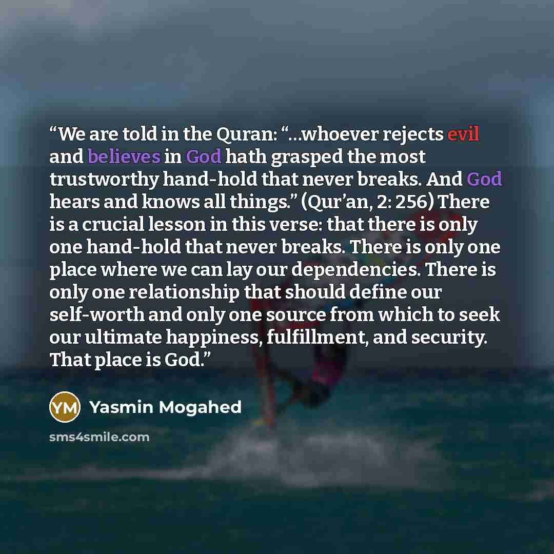 “We are told in the Quran: “…whoever rejects evil and believes in God hath grasped the most trustworthy hand-hold that never breaks. And God hears and knows all things.” (Qur’an, 2: 256) There is a crucial lesson in this verse: that there is only one hand-hold that never breaks. There is only one…” quote by Yasmin Mogahed