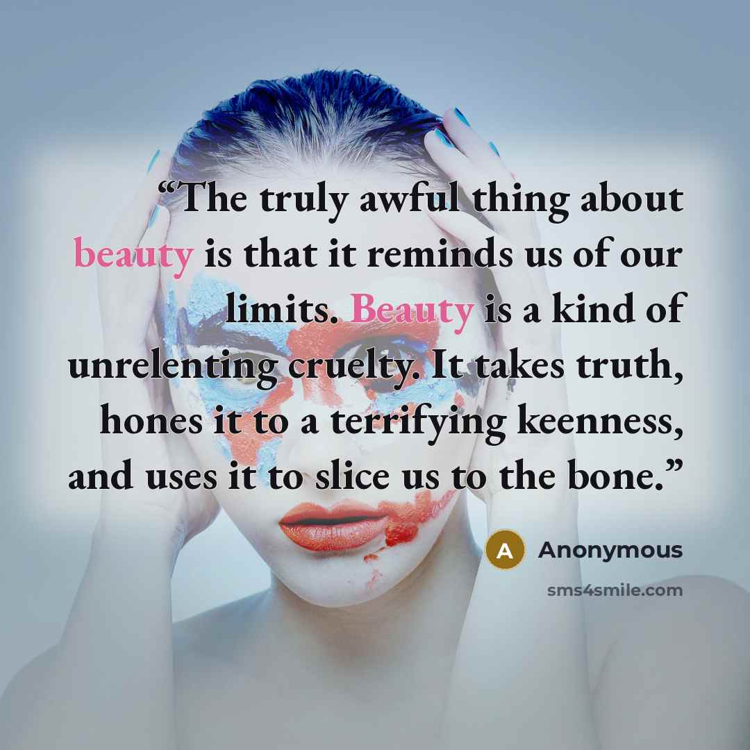 “The truly awful thing about beauty is that it reminds us of our limits. Beauty is a kind of unrelenting cruelty. It takes truth, hones it to a terrifying keenness, and uses it to slice us to the bone.” quote by Anonymous