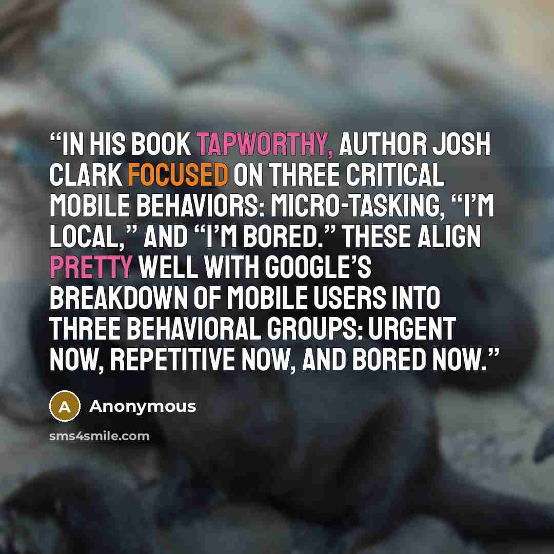 “In his book Tapworthy, author Josh Clark focused on three critical mobile behaviors: micro-tasking, “I’m local,” and “I’m bored.” These align pretty well with Google’s breakdown of mobile users into three behavioral groups: urgent now, repetitive now, and bored now.” quote by Anonymous