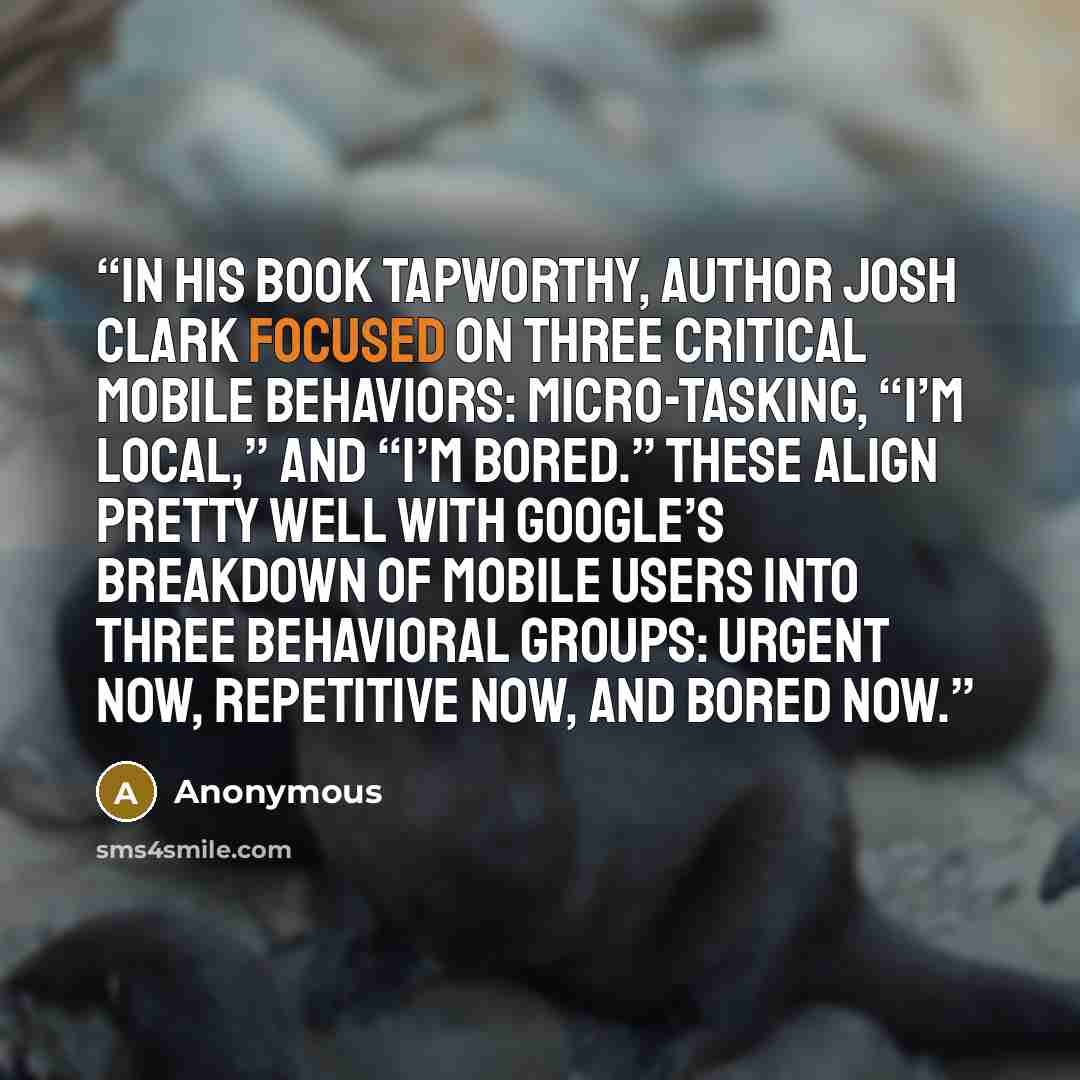 “In his book Tapworthy, author Josh Clark focused on three critical mobile behaviors: micro-tasking, “I’m local,” and “I’m bored.” These align pretty well with Google’s breakdown of mobile users into three behavioral groups: urgent now, repetitive now, and bored now.” quote by Anonymous