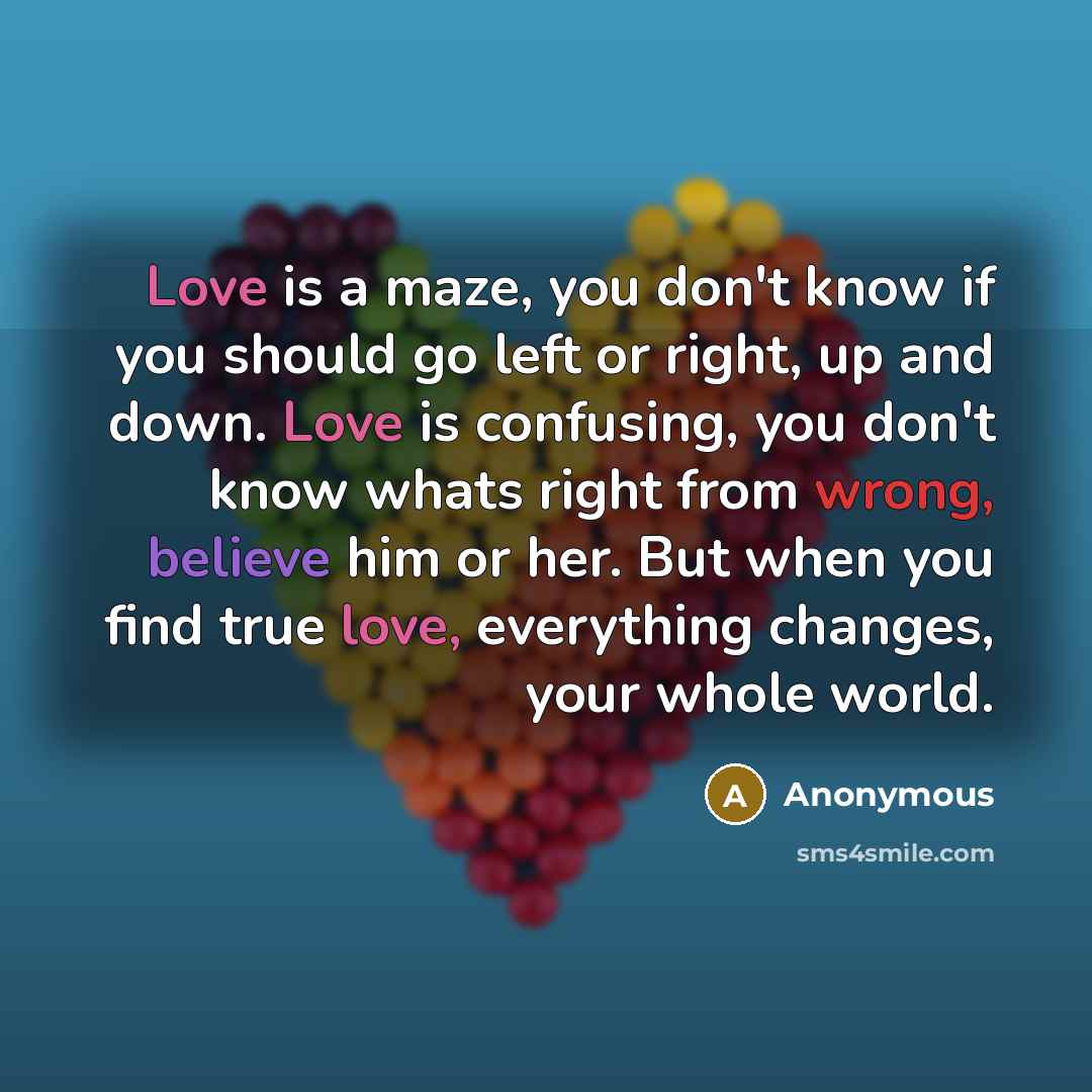 “Love is a maze, you don't know if you should go left or right, up and down. Love is confusing, you don't know whats right from wrong, believe him or her. But when you find true love, everything changes, your whole world.” quote by Anonymous