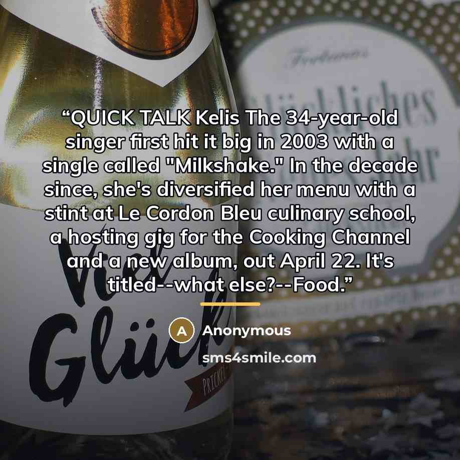 “QUICK TALK Kelis The 34-year-old singer first hit it big in 2003 with a single called "Milkshake." In the decade since, she's diversified her menu with a stint at Le Cordon Bleu culinary school, a hosting gig for the Cooking Channel and a new album, out April 22. It's titled--what else?--Food.” quote by Anonymous