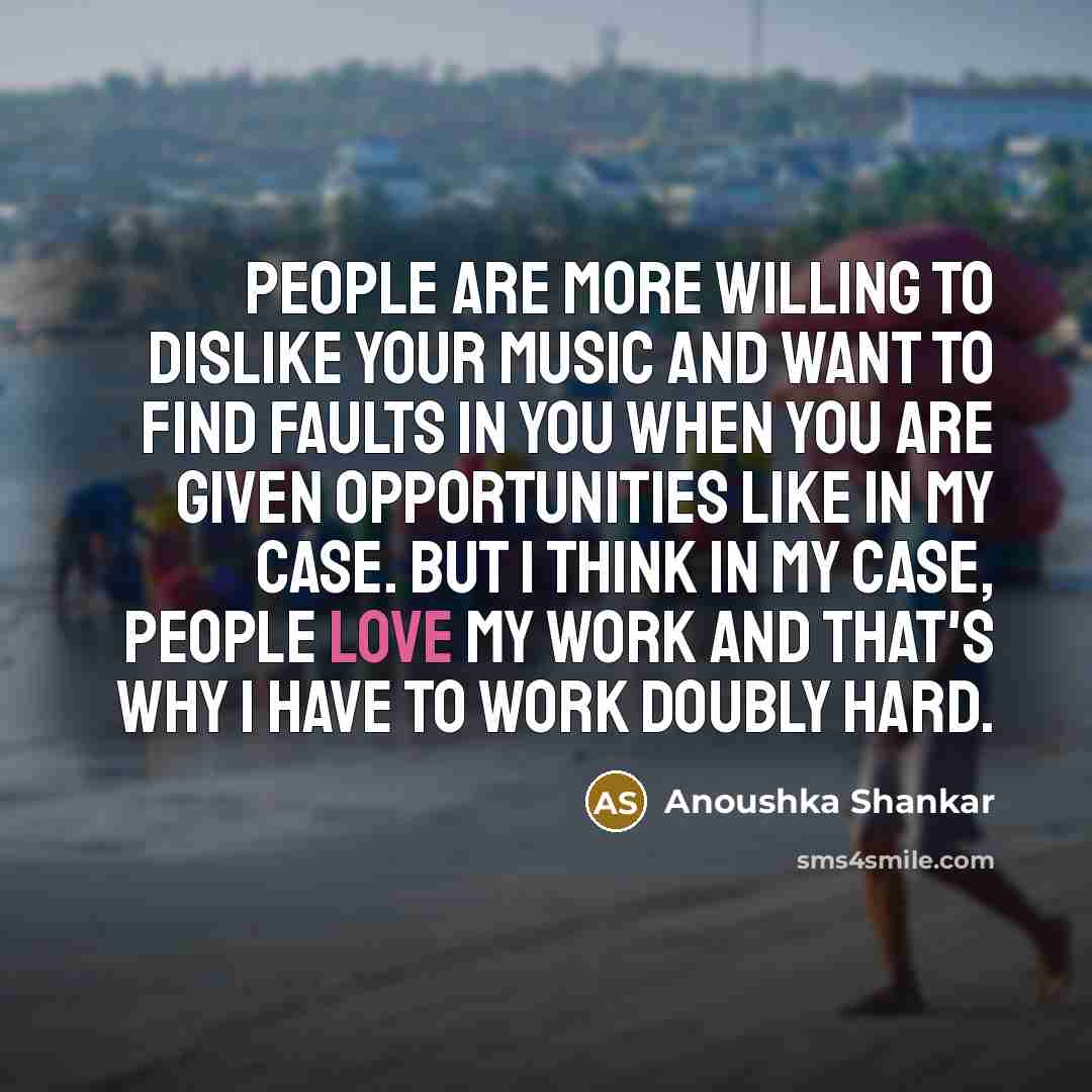 “People are more willing to dislike your music and want to find faults in you when you are given opportunities like in my case. But I think in my case, people love my work and that's why I have to work doubly hard.” quote by Anoushka Shankar