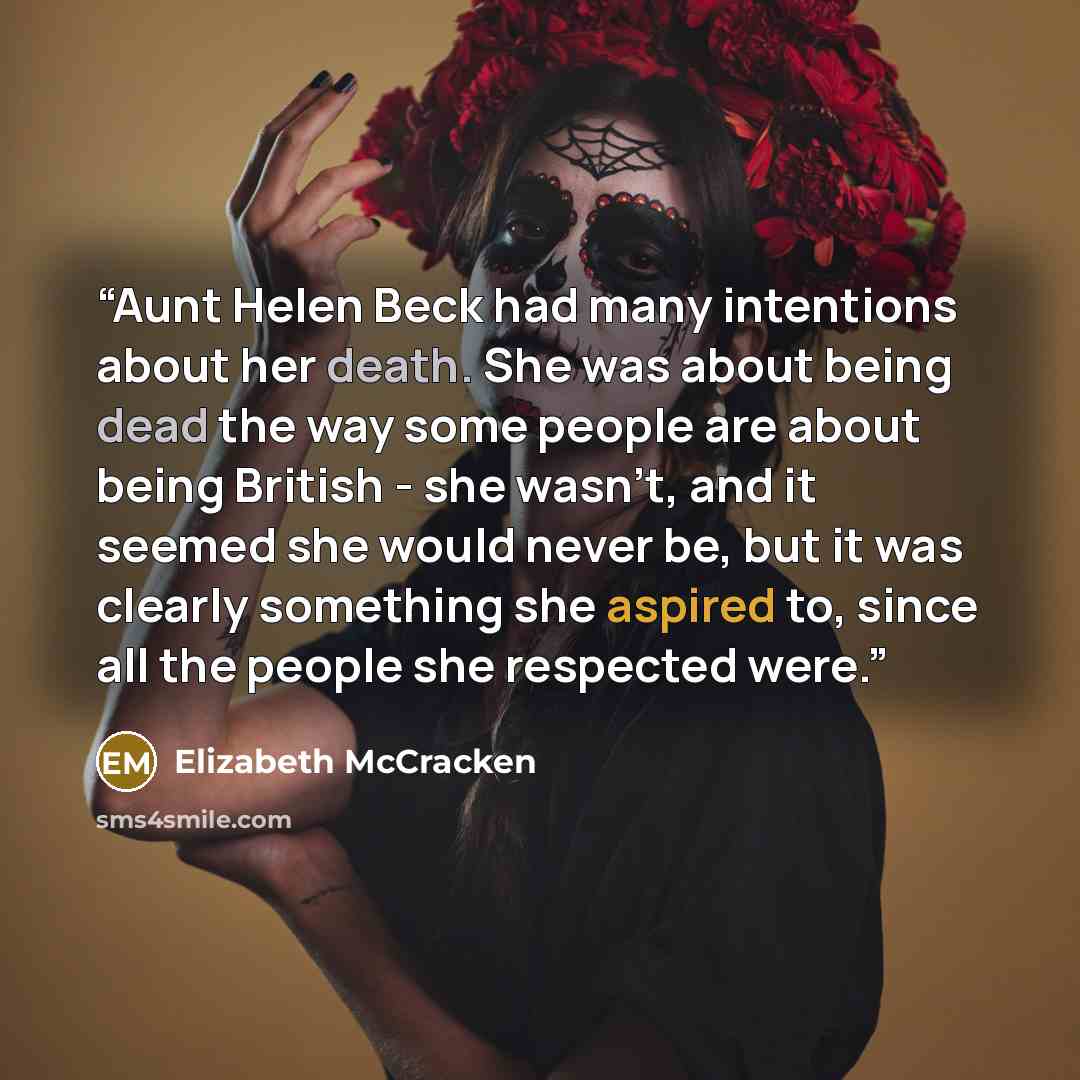 “Aunt Helen Beck had many intentions about her death. She was about being dead the way some people are about being British - she wasn't, and it seemed she would never be, but it was clearly something she aspired to, since all the people she respected were.” quote by Elizabeth McCracken