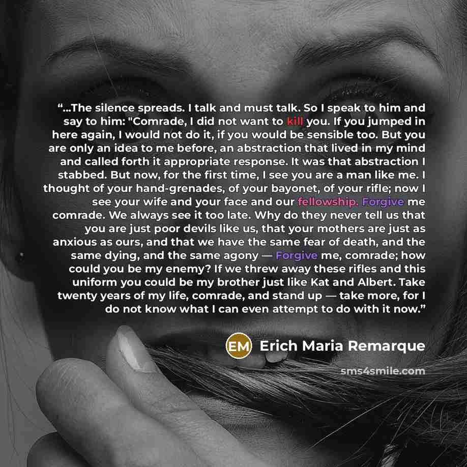 “…The silence spreads. I talk and must talk. So I speak to him and say to him: "Comrade, I did not want to kill you. If you jumped in here again, I would not do it, if you would be sensible too. But you are only an idea to me before, an abstraction that lived in my mind and called forth it…” quote by Erich Maria Remarque