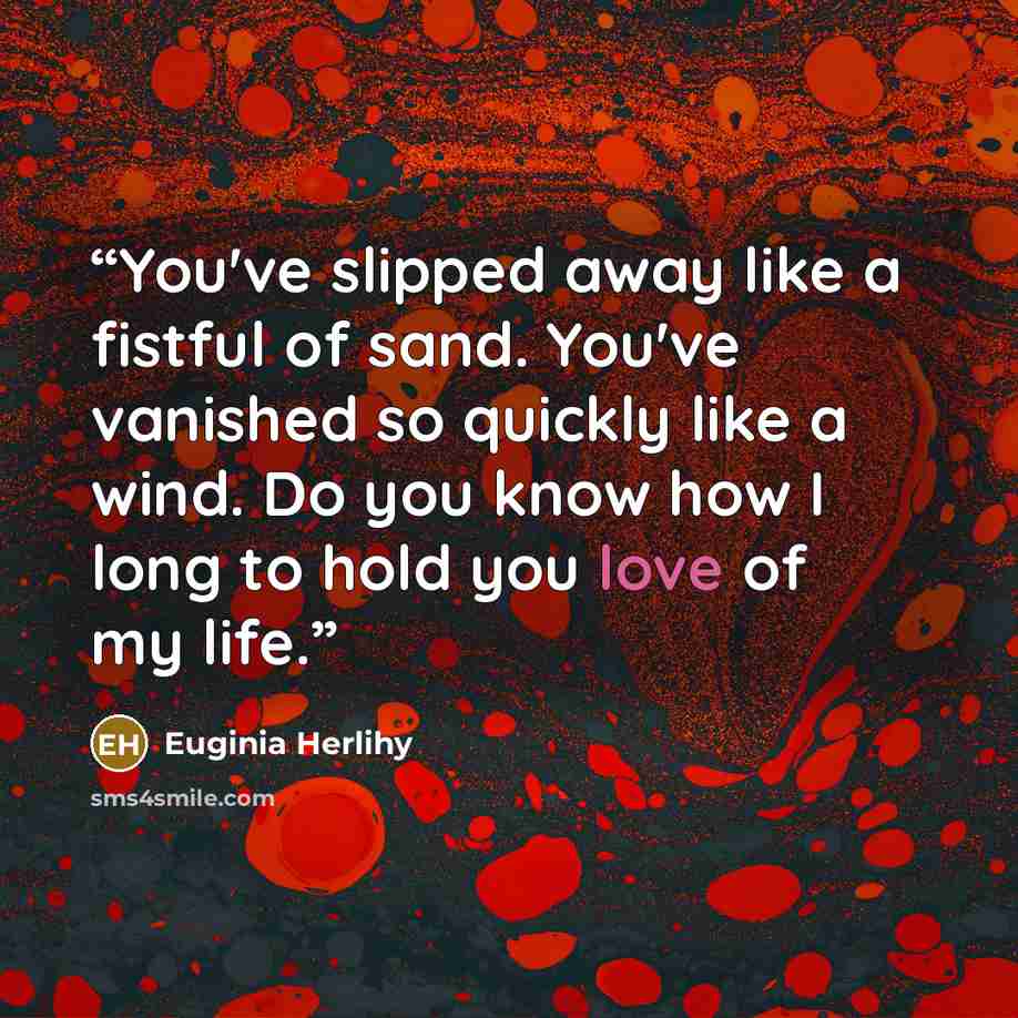“You've slipped away like a fistful of sand. You've vanished so quickly like a wind. Do you know how I long to hold you love of my life.” quote by Euginia Herlihy