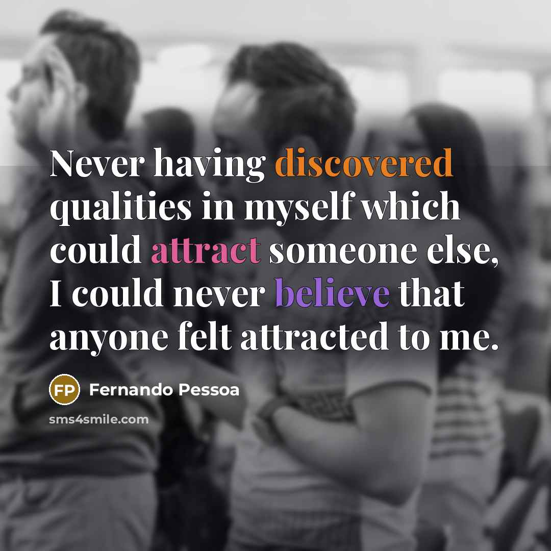“Never having discovered qualities in myself which could attract someone else, I could never believe that anyone felt attracted to me.” quote by Fernando Pessoa