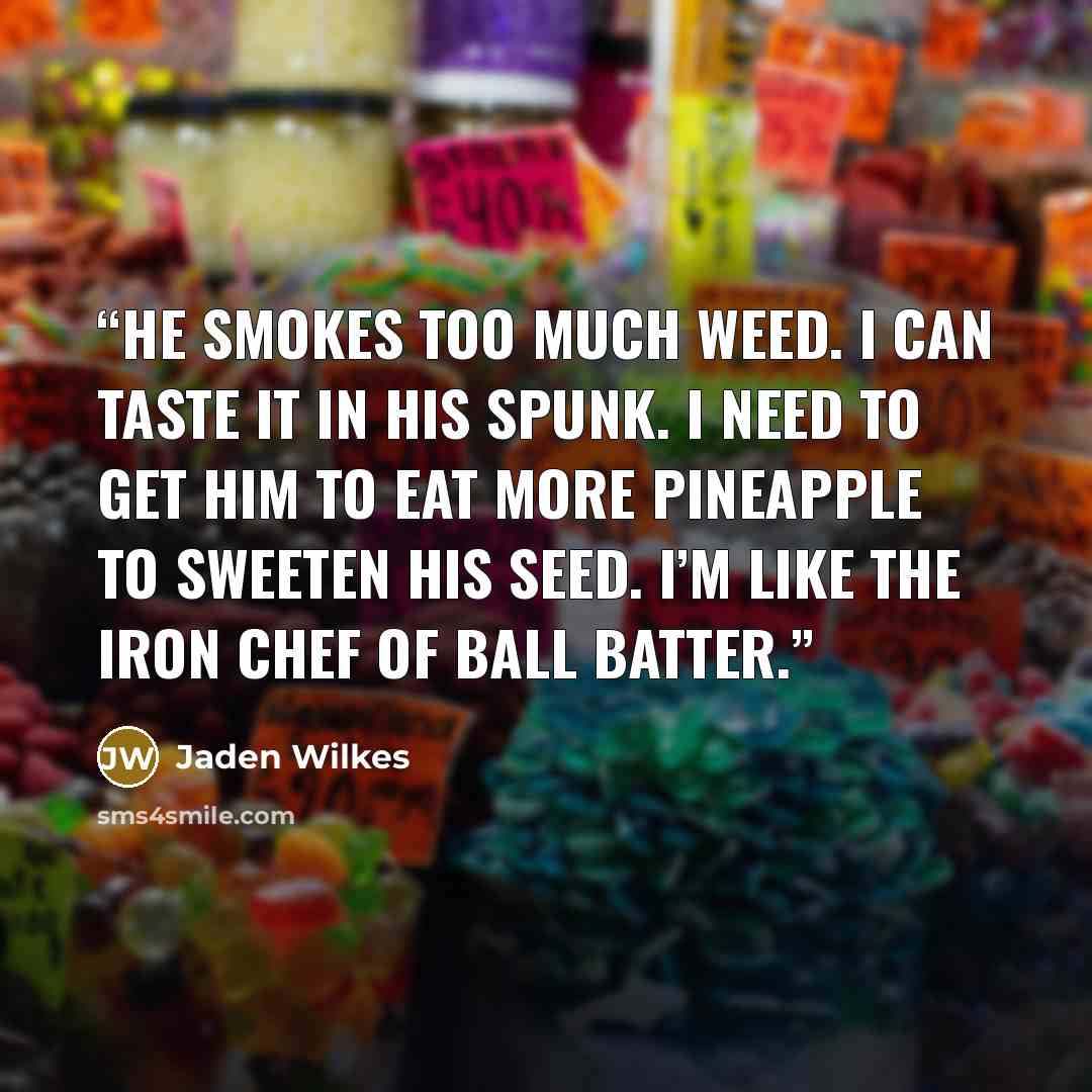 “He smokes too much weed. I can taste it in his spunk. I need to get him to eat more pineapple to sweeten his seed. I’m like the Iron Chef of ball batter.” quote by Jaden Wilkes