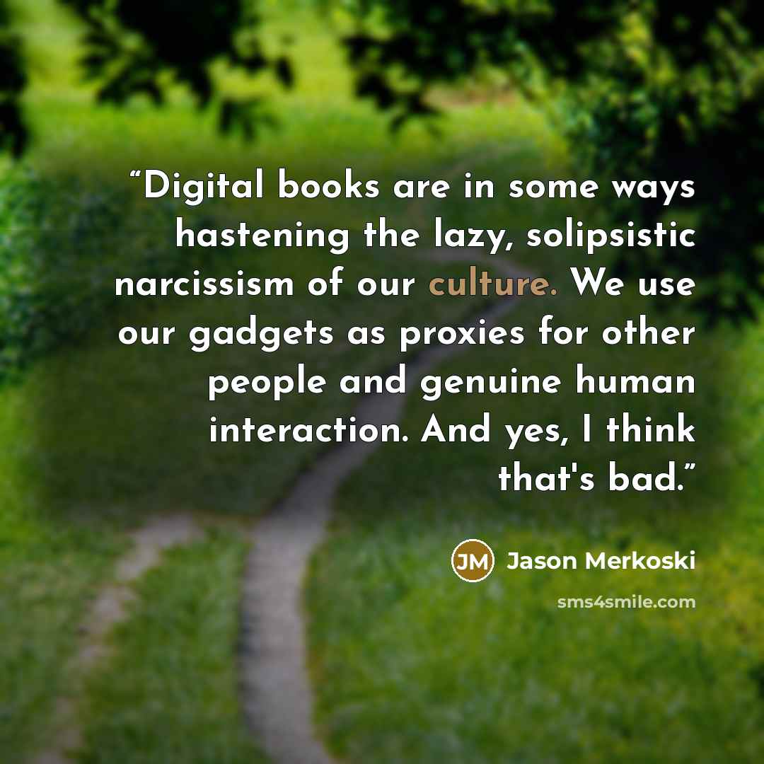 “Digital books are in some ways hastening the lazy, solipsistic narcissism of our culture. We use our gadgets as proxies for other people and genuine human interaction. And yes, I think that's bad.” quote by Jason Merkoski