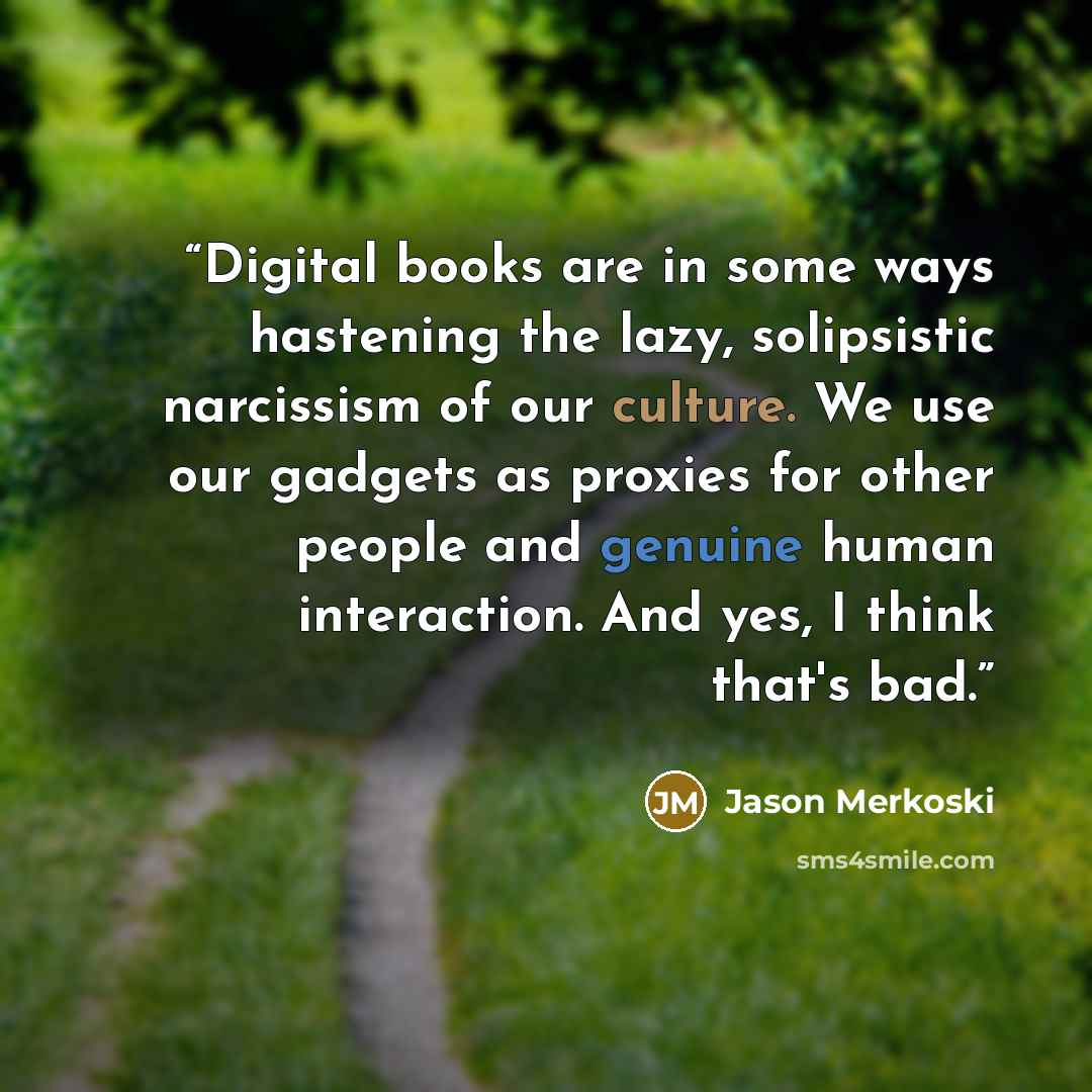 “Digital books are in some ways hastening the lazy, solipsistic narcissism of our culture. We use our gadgets as proxies for other people and genuine human interaction. And yes, I think that's bad.” quote by Jason Merkoski