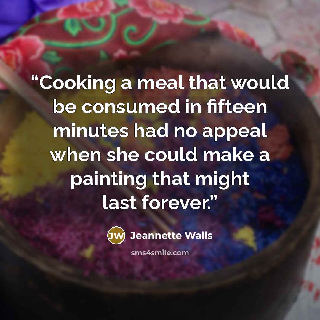 “Cooking a meal that would be consumed in fifteen minutes had no appeal when she could make a painting that might last forever.” quote by Jeannette Walls