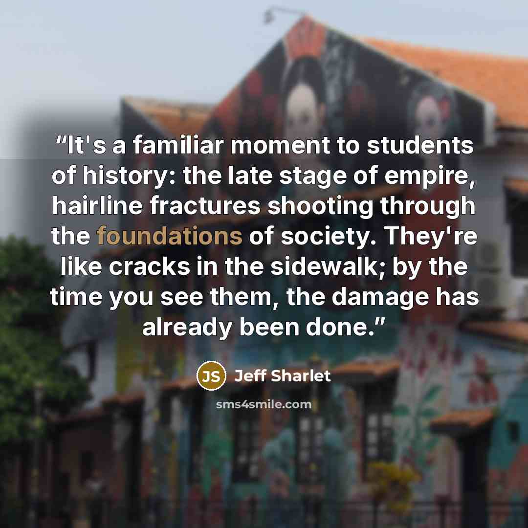 “It's a familiar moment to students of history: the late stage of empire, hairline fractures shooting through the foundations of society. They're like cracks in the sidewalk; by the time you see them, the damage has already been done.” quote by Jeff Sharlet