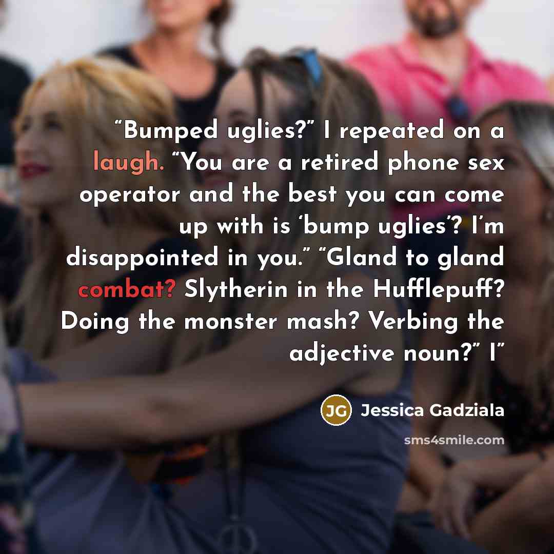 “Bumped uglies?” I repeated on a laugh. “You are a retired phone sex operator and the best you can come up with is ‘bump uglies’? I’m disappointed in you.” “Gland to gland combat? Slytherin in the Hufflepuff? Doing the monster mash? Verbing the adjective noun?” I” quote by Jessica Gadziala