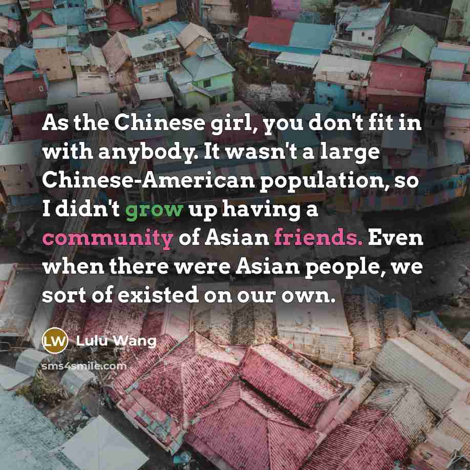 “As the Chinese girl, you don't fit in with anybody. It wasn't a large Chinese-American population, so I didn't grow up having a community of Asian friends. Even when there were Asian people, we sort of existed on our own.” quote by Lulu Wang