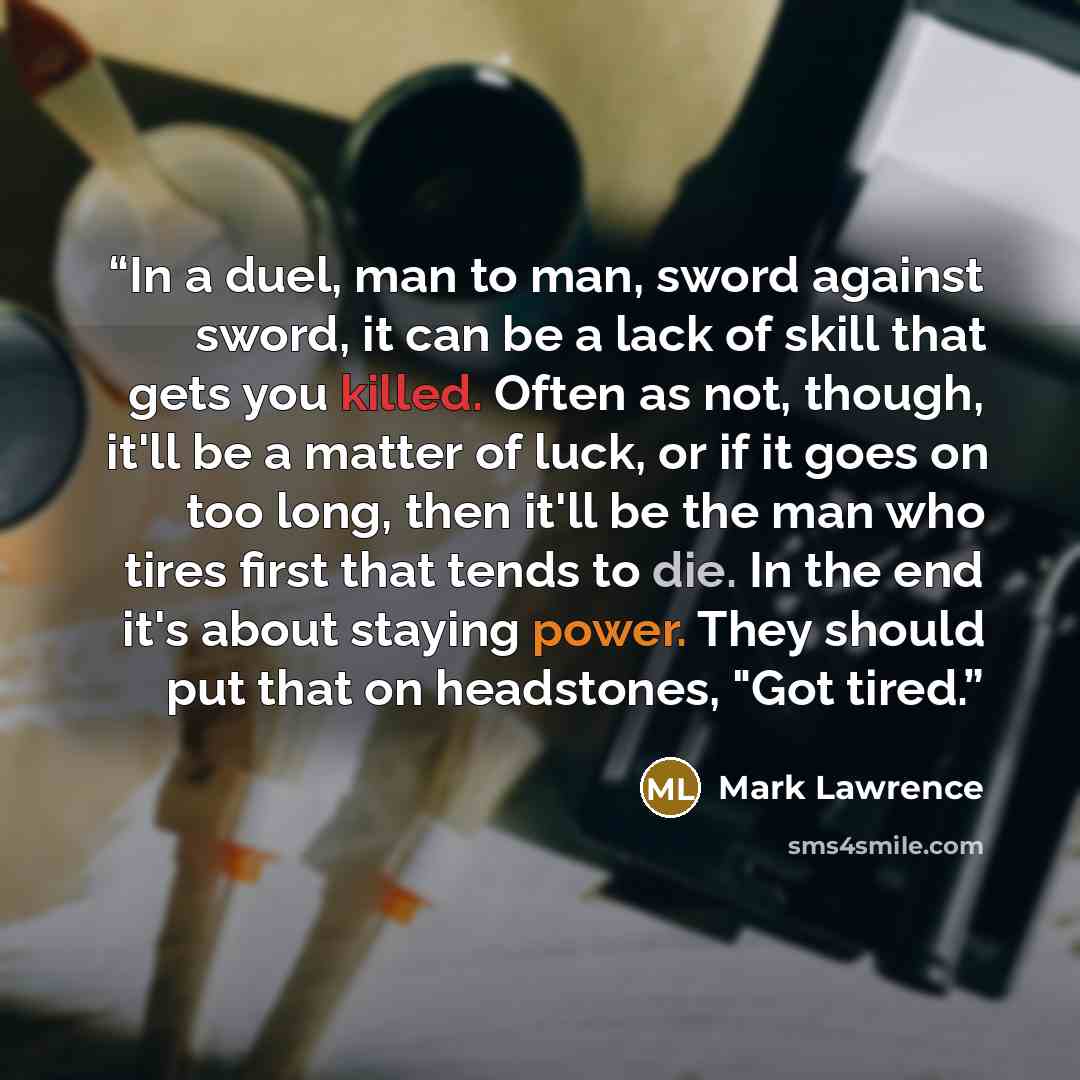 “In a duel, man to man, sword against sword, it can be a lack of skill that gets you killed. Often as not, though, it'll be a matter of luck, or if it goes on too long, then it'll be the man who tires first that tends to die. In the end it's about staying power. They should put that on headstones…” quote by Mark Lawrence