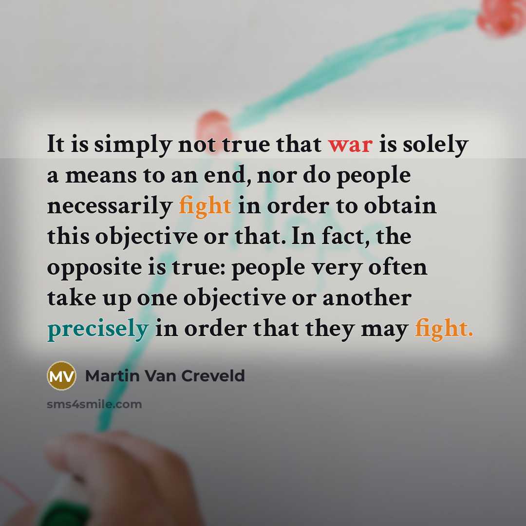 “It is simply not true that war is solely a means to an end, nor do people necessarily fight in order to obtain this objective or that. In fact, the opposite is true: people very often take up one objective or another precisely in order that they may fight.” quote by Martin Van Creveld