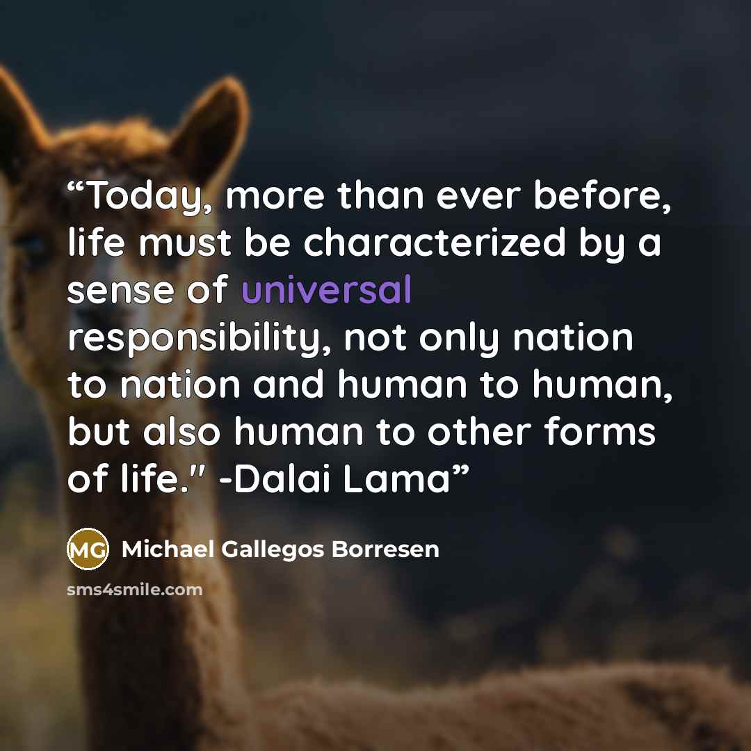 “Today, more than ever before, life must be characterized by a sense of universal responsibility, not only nation to nation and human to human, but also human to other forms of life." -Dalai Lama” quote by Michael Gallegos Borresen
