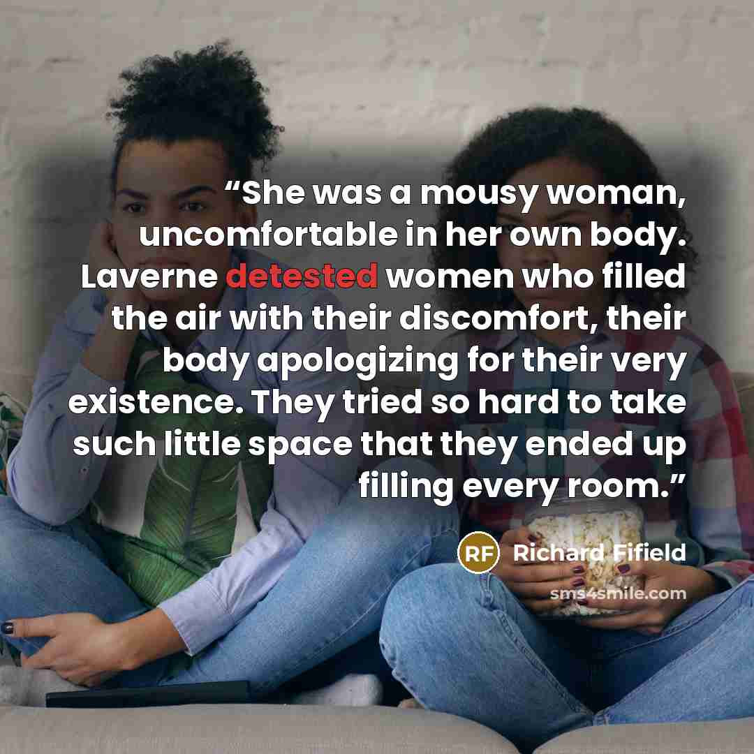 “She was a mousy woman, uncomfortable in her own body. Laverne detested women who filled the air with their discomfort, their body apologizing for their very existence. They tried so hard to take such little space that they ended up filling every room.” quote by Richard Fifield