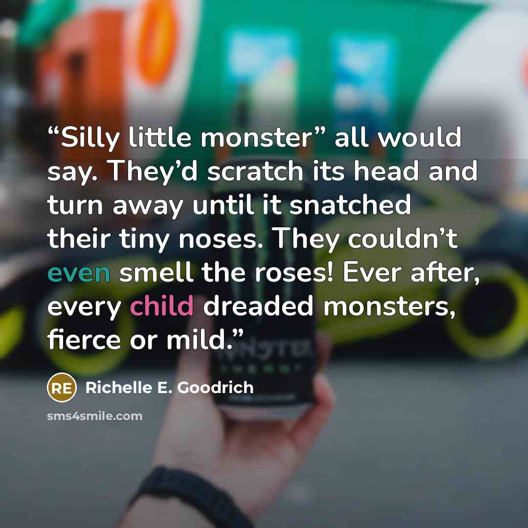 “Silly little monster” all would say. They’d scratch its head and turn away until it snatched their tiny noses. They couldn’t even smell the roses! Ever after, every child dreaded monsters, fierce or mild.” quote by Richelle E. Goodrich