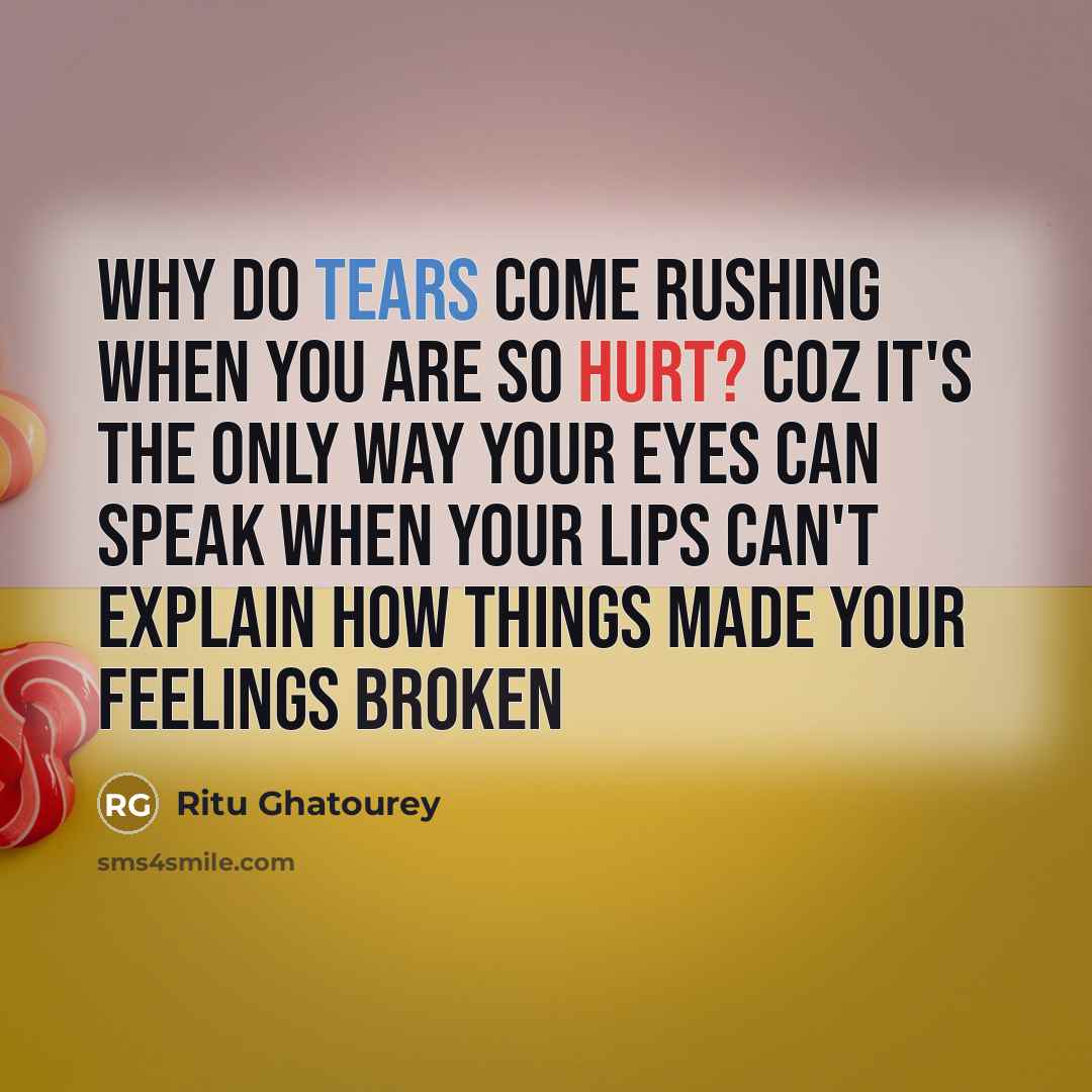 “Why do tears come rushing when you are so hurt? Coz it's the only way your eyes can speak when your lips can't explain how things made your feelings broken” quote by Ritu Ghatourey