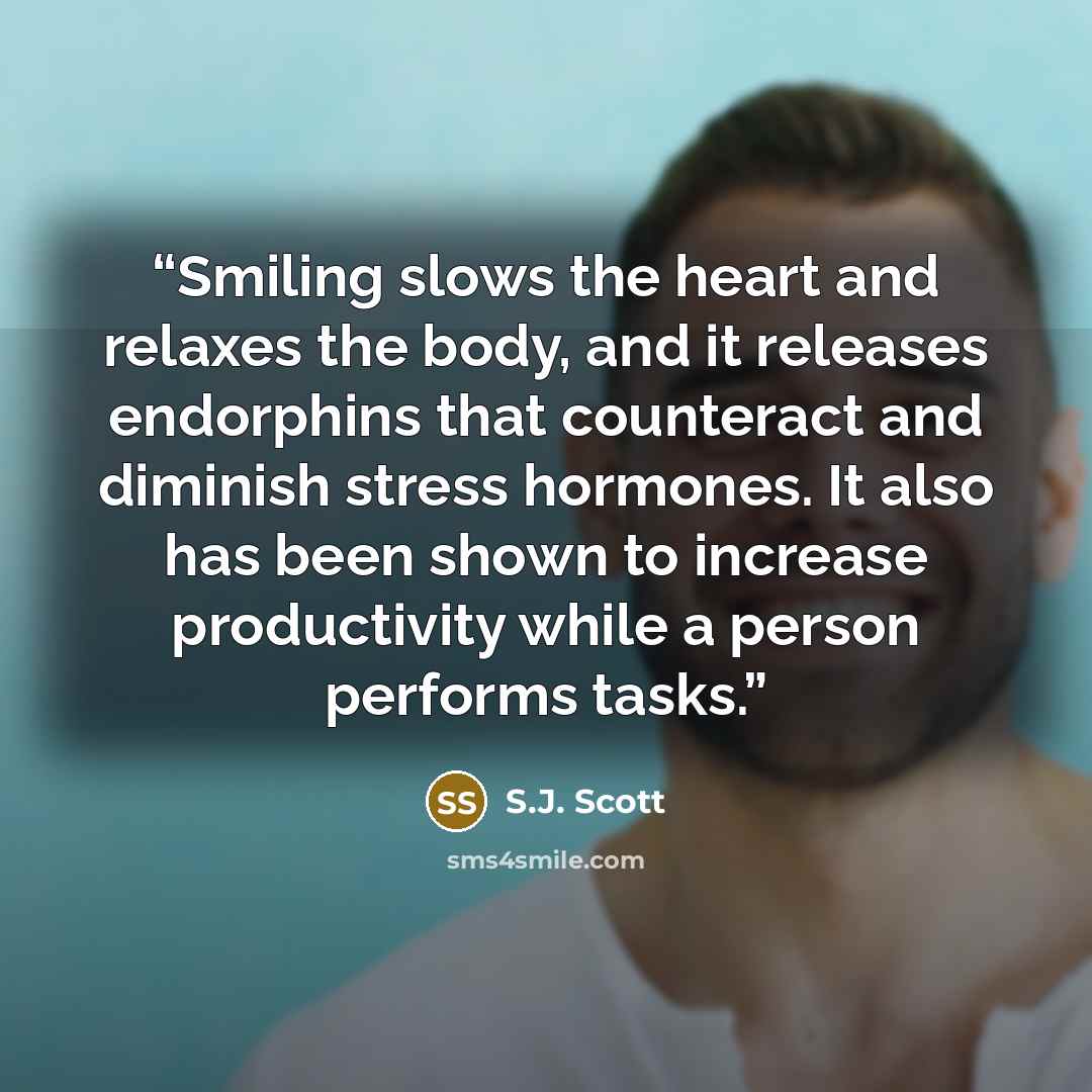 “Smiling slows the heart and relaxes the body, and it releases endorphins that counteract and diminish stress hormones. It also has been shown to increase productivity while a person performs tasks.” quote by S.J. Scott