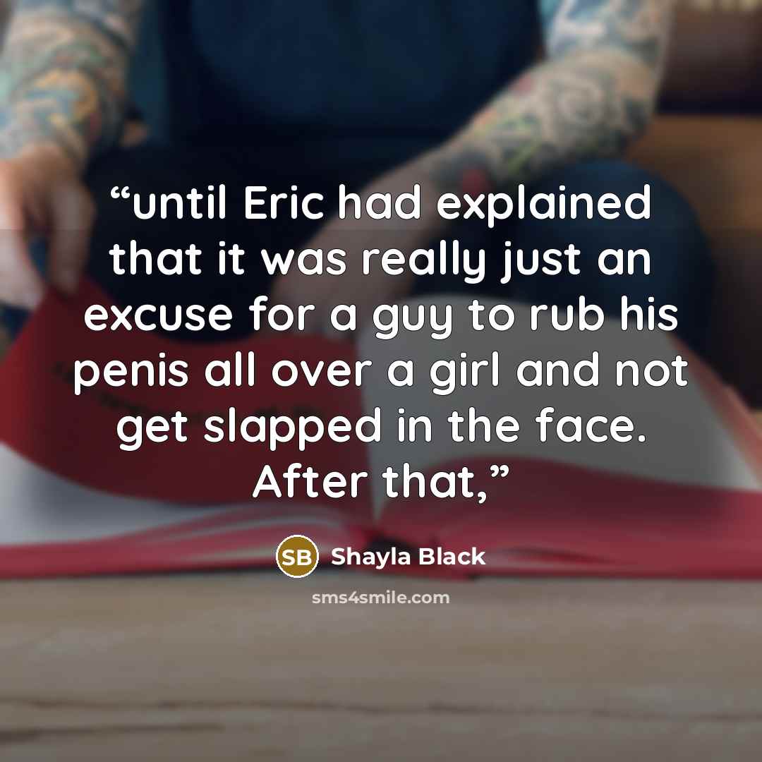 “until Eric had explained that it was really just an excuse for a guy to rub his penis all over a girl and not get slapped in the face. After that,” quote by Shayla Black