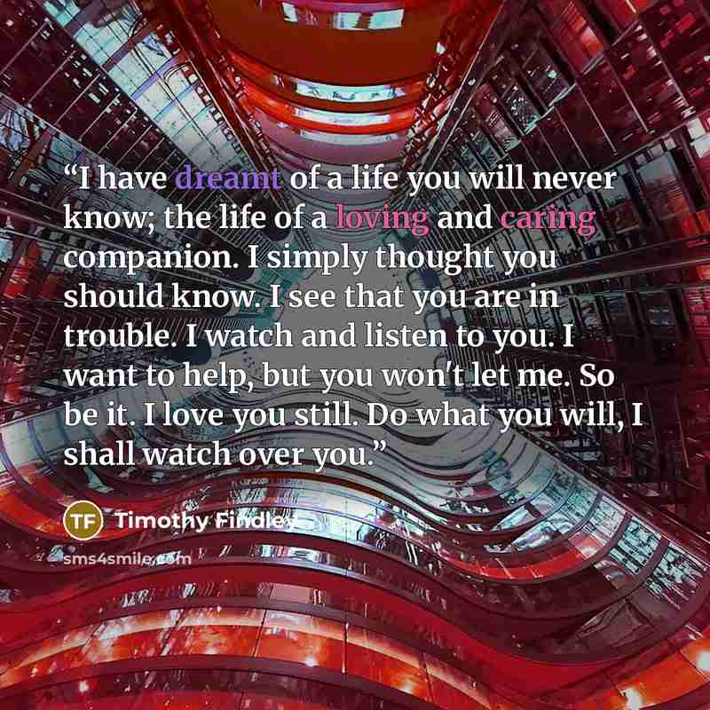 “I have dreamt of a life you will never know; the life of a loving and caring companion. I simply thought you should know. I see that you are in trouble. I watch and listen to you. I want to help, but you won't let me. So be it. I love you still. Do what you will, I shall watch over you.” quote by Timothy Findley