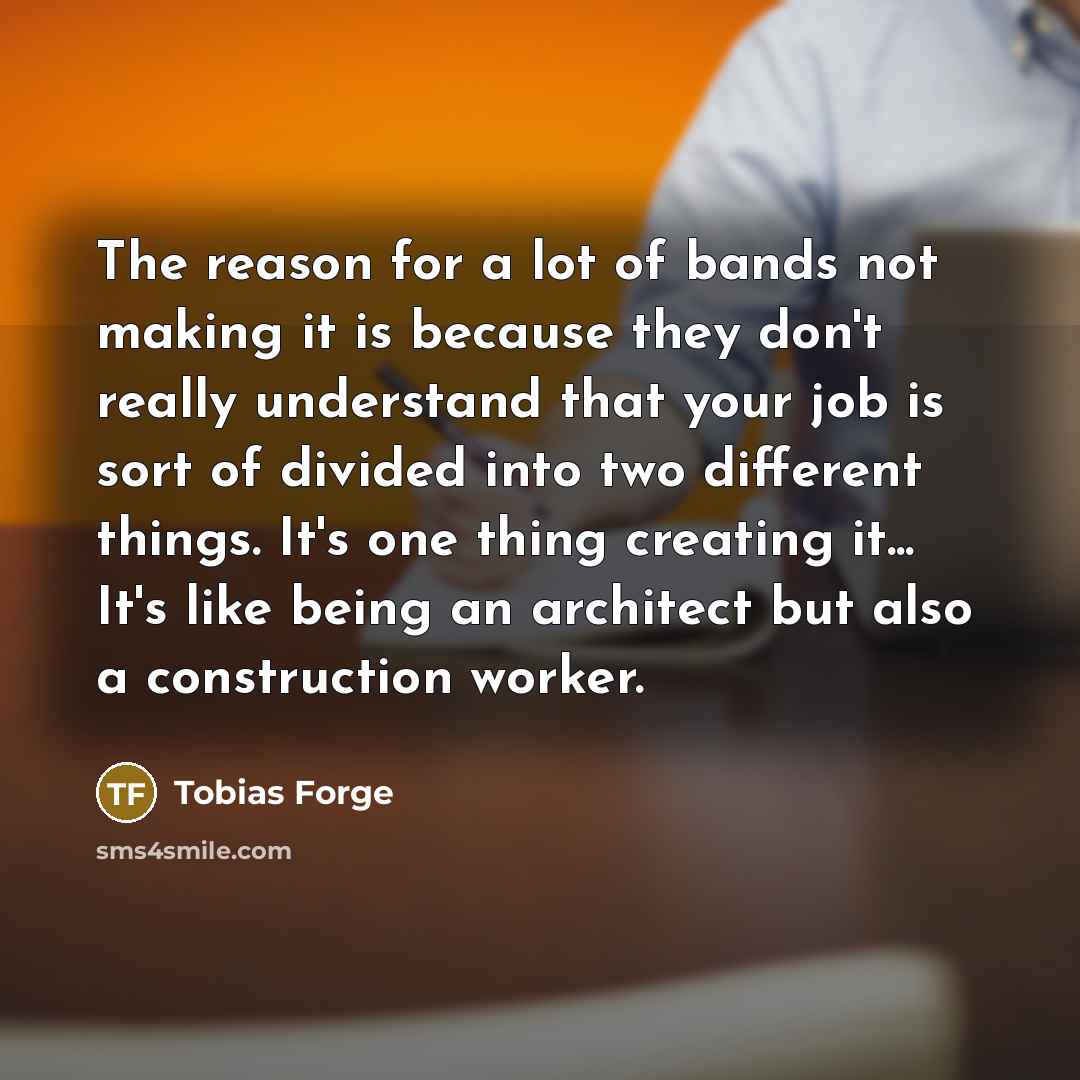 “The reason for a lot of bands not making it is because they don't really understand that your job is sort of divided into two different things. It's one thing creating it... It's like being an architect but also a construction worker.” quote by Tobias Forge