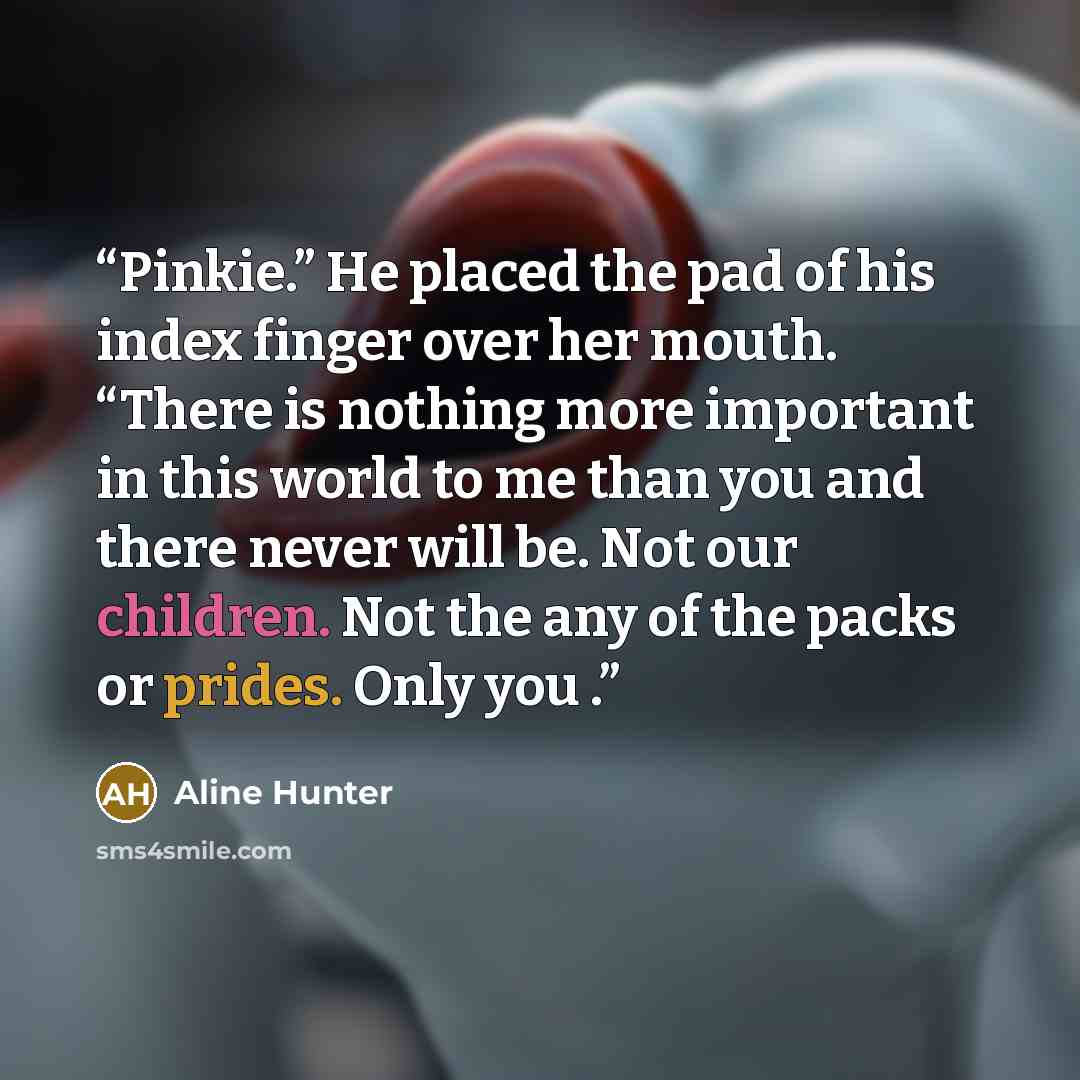 “Pinkie.” He placed the pad of his index finger over her mouth. “There is nothing more important in this world to me than you and there never will be. Not our children. Not the any of the packs or prides. Only you .” quote by Aline Hunter